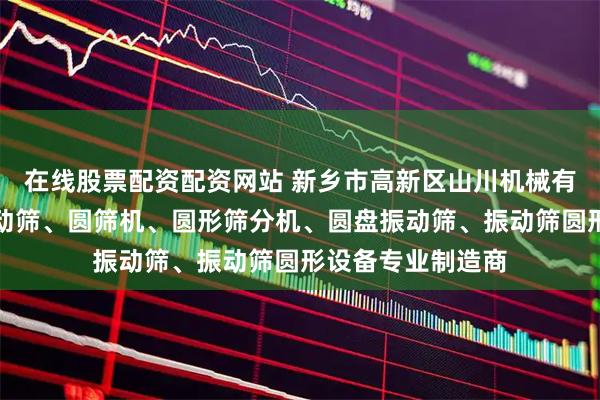 在线股票配资配资网站 新乡市高新区山川机械有限公司：医药振动筛、圆筛机、圆形筛分机、圆盘振动筛、振动筛圆形设备专业制造商