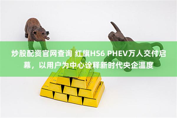 炒股配资官网查询 红旗HS6 PHEV万人交付启幕，以用户为中心诠释新时代央企温度