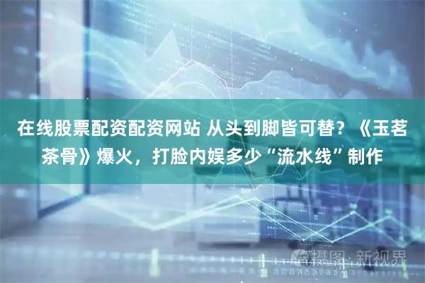 在线股票配资配资网站 从头到脚皆可替？《玉茗茶骨》爆火，打脸内娱多少“流水线”制作