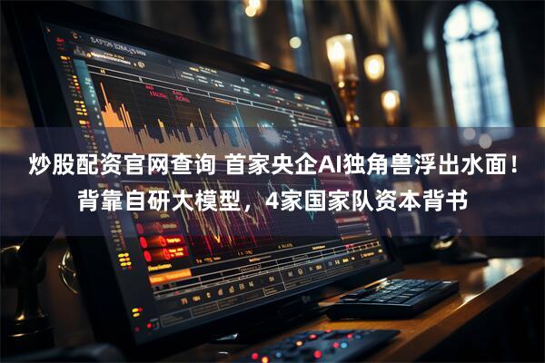 炒股配资官网查询 首家央企AI独角兽浮出水面！背靠自研大模型，4家国家队资本背书