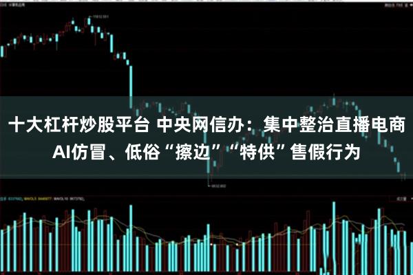 十大杠杆炒股平台 中央网信办：集中整治直播电商AI仿冒、低俗“擦边”“特供”售假行为