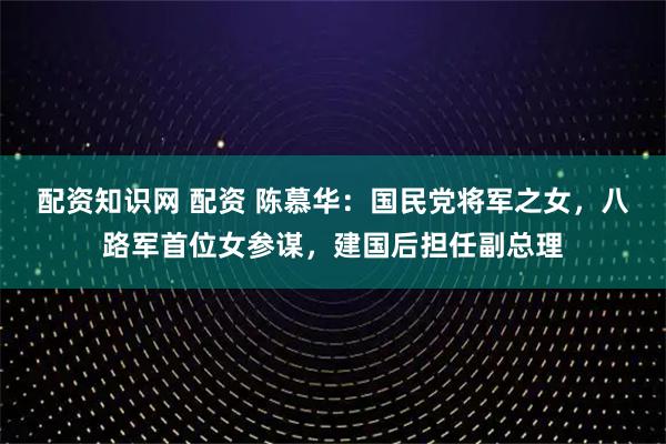 配资知识网 配资 陈慕华：国民党将军之女，八路军首位女参谋，建国后担任副总理