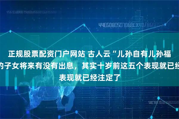 正规股票配资门户网站 古人云“儿孙自有儿孙福”：你的子女将来有没有出息，其实十岁前这五个表现就已经注定了