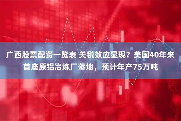 广西股票配资一览表 关税效应显现？美国40年来首座原铝冶炼厂落地，预计年产75万吨