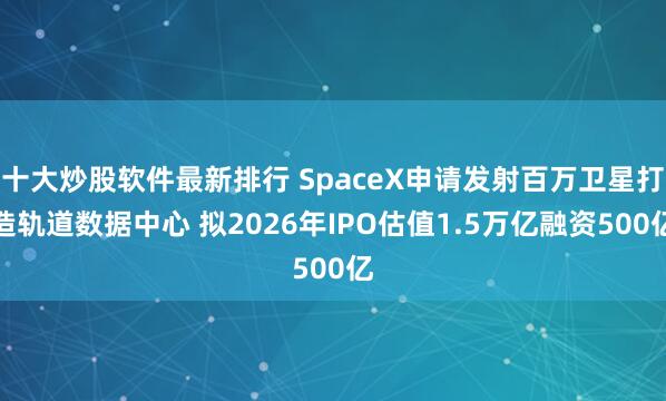 十大炒股软件最新排行 SpaceX申请发射百万卫星打造轨道数据中心 拟2026年IPO估值1.5万亿融资500亿