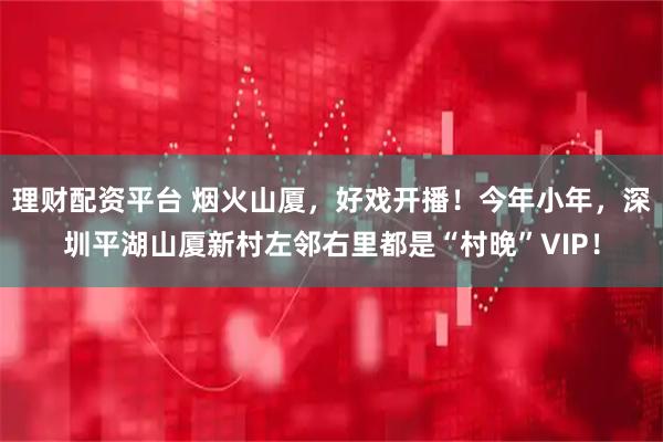 理财配资平台 烟火山厦，好戏开播！今年小年，深圳平湖山厦新村左邻右里都是“村晚”VIP！