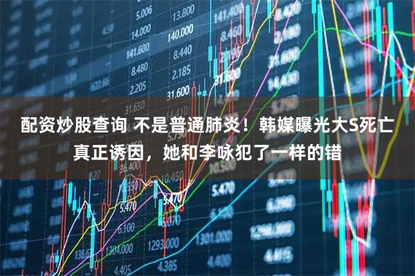 配资炒股查询 不是普通肺炎！韩媒曝光大S死亡真正诱因，她和李咏犯了一样的错