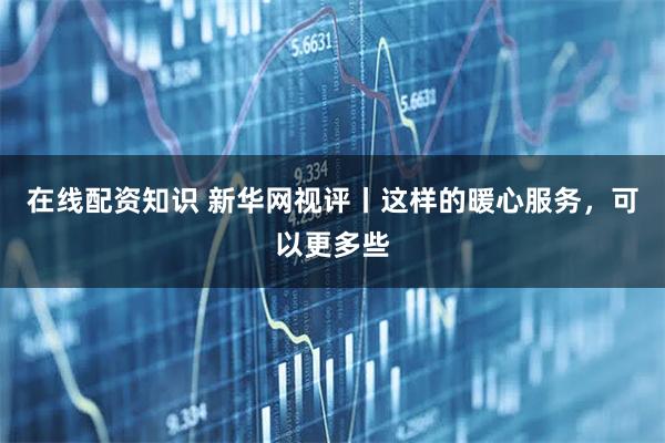 在线配资知识 新华网视评丨这样的暖心服务，可以更多些