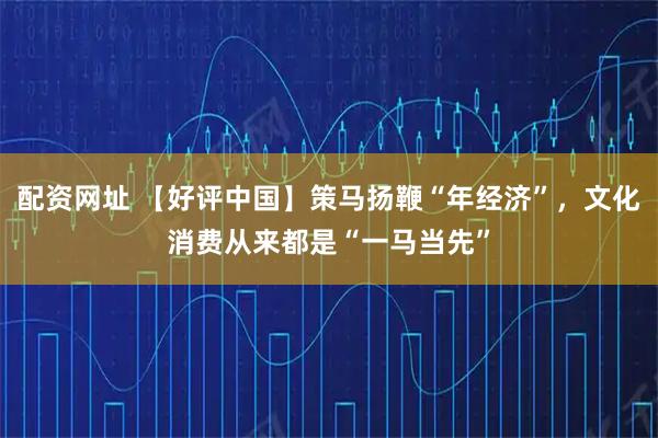 配资网址 【好评中国】策马扬鞭“年经济”，文化消费从来都是“一马当先”