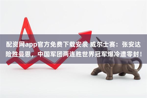 配资网app官方免费下载安装 威尔士赛：张安达险胜曼恩，中国军团两连胜世界冠军爆冷遭零封！