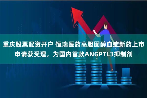 重庆股票配资开户 恒瑞医药高胆固醇血症新药上市申请获受理，为国内首款ANGPTL3抑制剂
