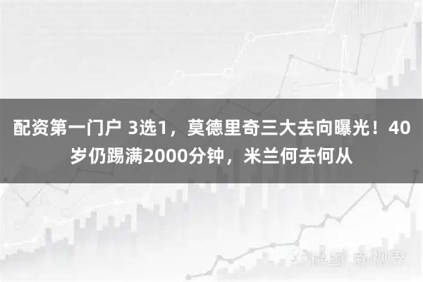 配资第一门户 3选1，莫德里奇三大去向曝光！40岁仍踢满2000分钟，米兰何去何从