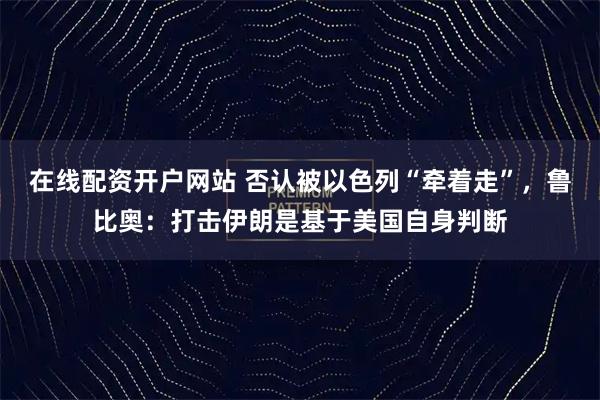 在线配资开户网站 否认被以色列“牵着走”，鲁比奥：打击伊朗是基于美国自身判断