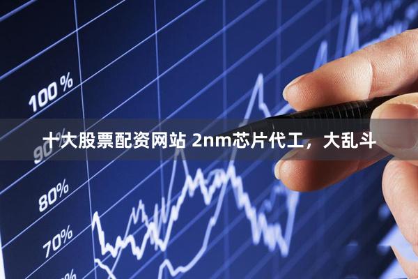十大股票配资网站 2nm芯片代工，大乱斗
