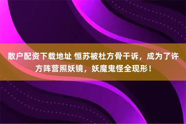 散户配资下载地址 恒苏被杜方骨干诉，成为了许方阵营照妖镜，妖魔鬼怪全现形！