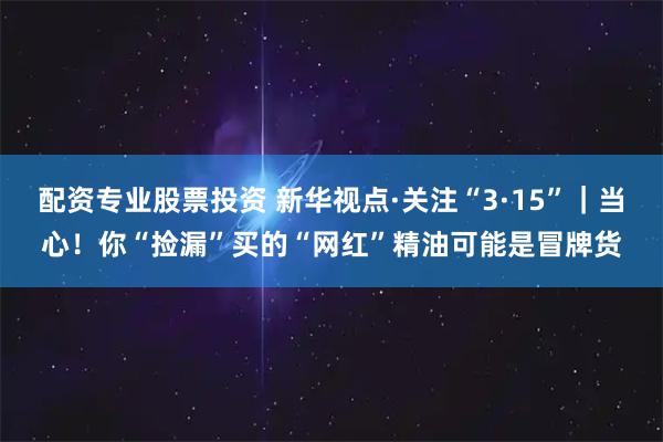 配资专业股票投资 新华视点·关注“3·15”｜当心！你“捡漏”买的“网红”精油可能是冒牌货