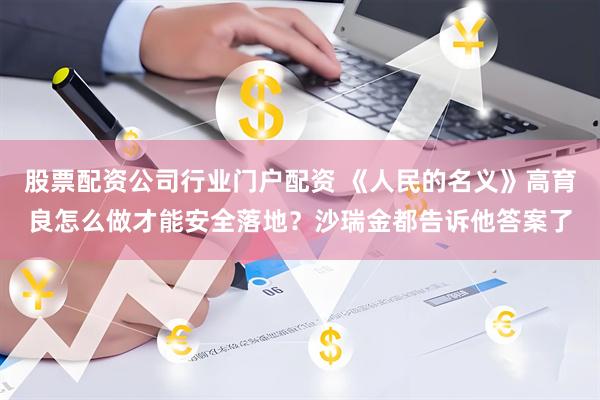 股票配资公司行业门户配资 《人民的名义》高育良怎么做才能安全落地？沙瑞金都告诉他答案了