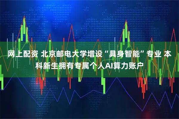 网上配资 北京邮电大学增设“具身智能”专业 本科新生拥有专属个人AI算力账户