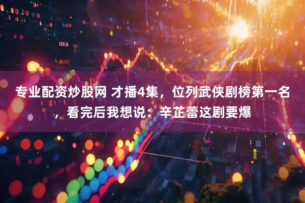 专业配资炒股网 才播4集，位列武侠剧榜第一名，看完后我想说：辛芷蕾这剧要爆