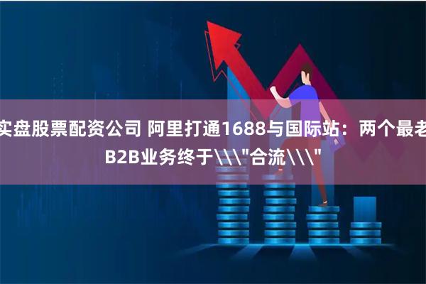 实盘股票配资公司 阿里打通1688与国际站：两个最老B2B业务终于\＂合流\＂